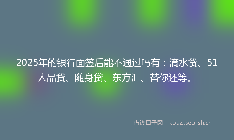 2025年的银行面签后能不通过吗有：滴水贷、51人品贷、随身贷、东方汇、替你还等。