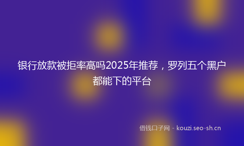 银行放款被拒率高吗2025年推荐，罗列五个黑户都能下的平台