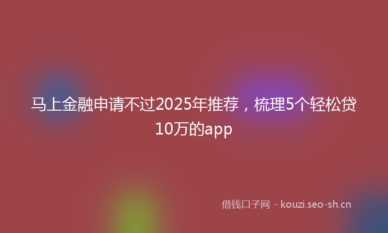 马上金融申请不过2025年推荐，梳理5个轻松贷10万的app