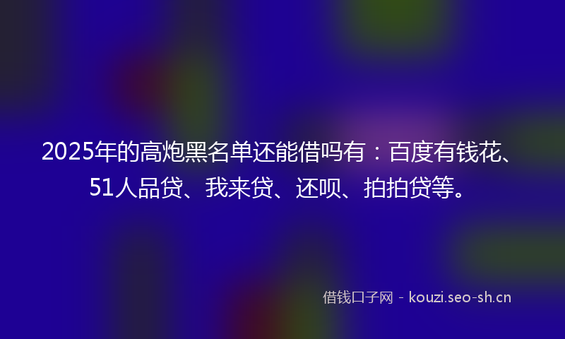 2025年的高炮黑名单还能借吗有：百度有钱花、51人品贷、我来贷、还呗、拍拍贷等。