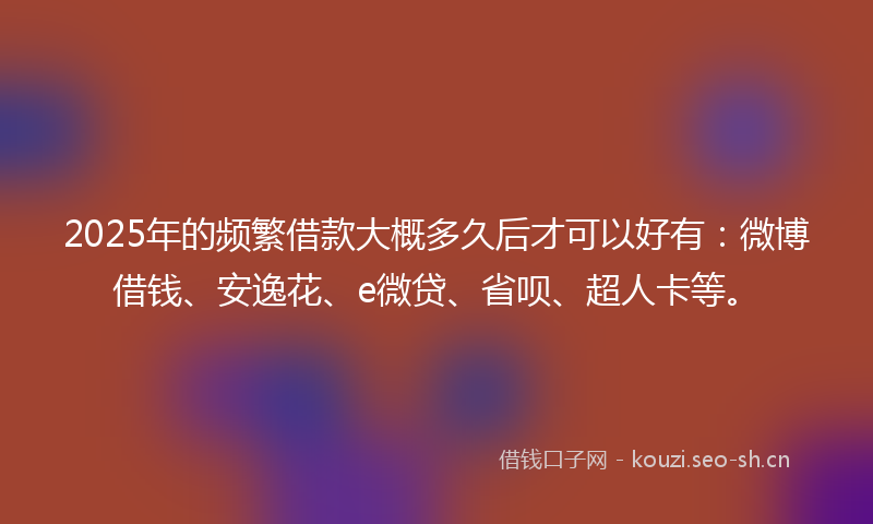 2025年的频繁借款大概多久后才可以好有：微博借钱、安逸花、e微贷、省呗、超人卡等。