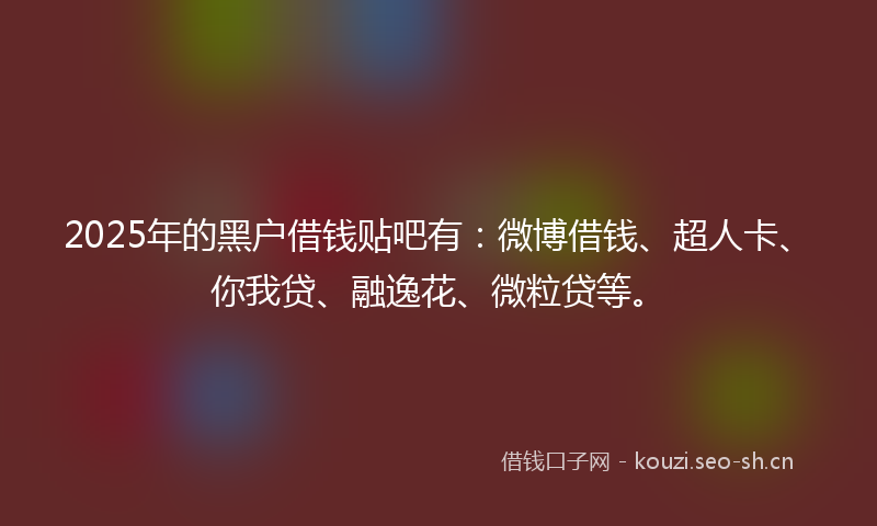 2025年的黑户借钱贴吧有：微博借钱、超人卡、你我贷、融逸花、微粒贷等。