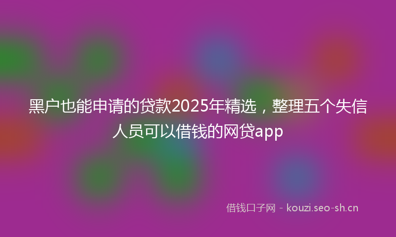 黑户也能申请的贷款2025年精选,整理五个失信人员可以借钱的网贷app