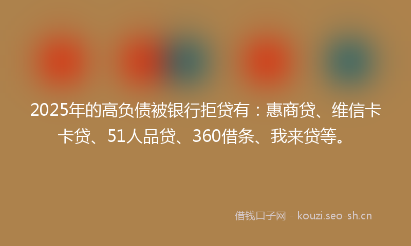 2025年的高负债被银行拒贷有：惠商贷、维信卡卡贷、51人品贷、360借条、我来贷等。