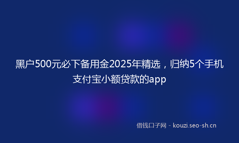 黑户500元必下备用金2025年精选,归纳5个手机支付宝小额贷款的app
