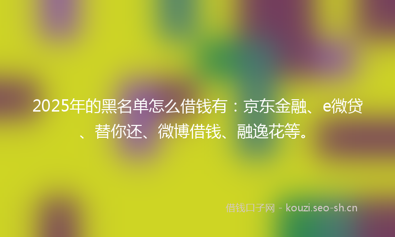 2025年的黑名单怎么借钱有：京东金融、e微贷、替你还、微博借钱、融逸花等。