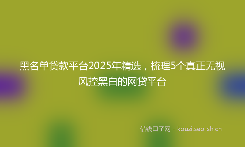 黑名单贷款平台2025年精选，梳理5个真正无视风控黑白的网贷平台
