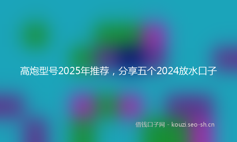 高炮型号2025年推荐，分享五个2024放水口子