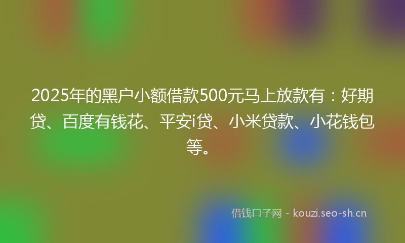 2025年的黑户小额借款500元马上放款有：好期贷、百度有钱花、平安i贷、小米贷款、小花钱包等。
