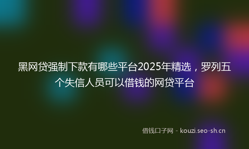 黑网贷强制下款有哪些平台2025年精选，罗列五个失信人员可以借钱的网贷平台