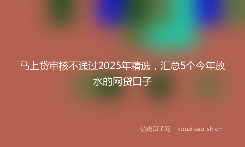 马上贷审核不通过2025年精选，汇总5个今年放水的网贷口子
