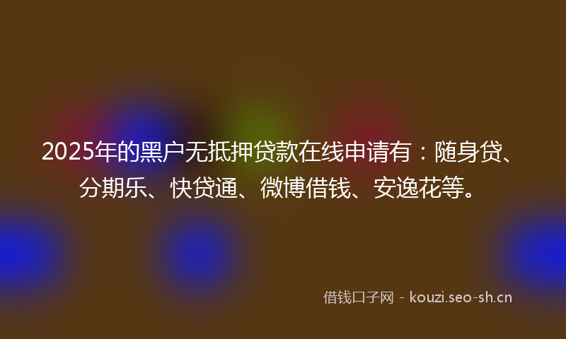 2025年的黑户无抵押贷款在线申请有:随身贷、分期乐、快贷通、微博借钱、安逸花等。