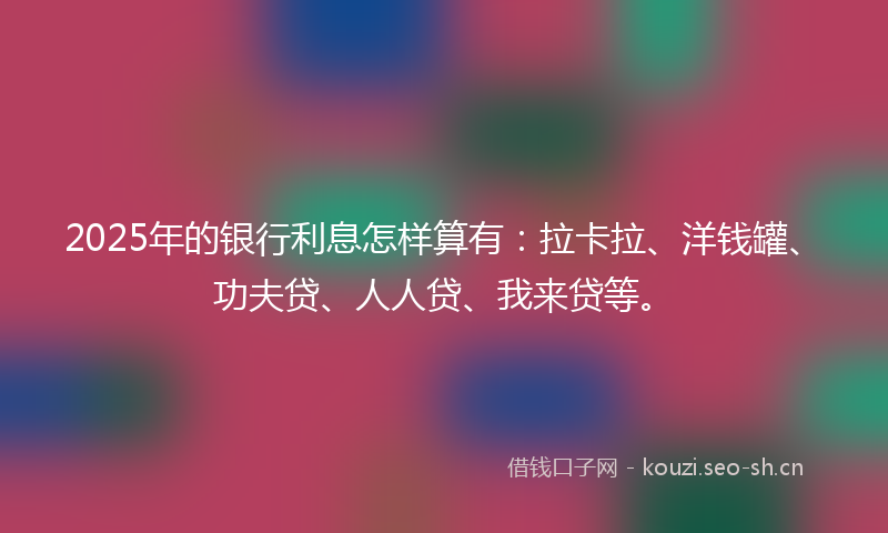 2025年的银行利息怎样算有:拉卡拉、洋钱罐、功夫贷、人人贷、我来贷等。