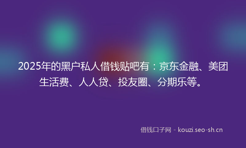 2025年的黑户私人借钱贴吧有：京东金融、美团生活费、人人贷、投友圈、分期乐等。