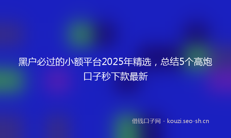 黑户必过的小额平台2025年精选,总结5个高炮口子秒下款最新