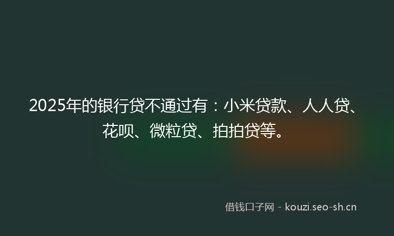 2025年的银行贷不通过有：小米贷款、人人贷、花呗、微粒贷、拍拍贷等。