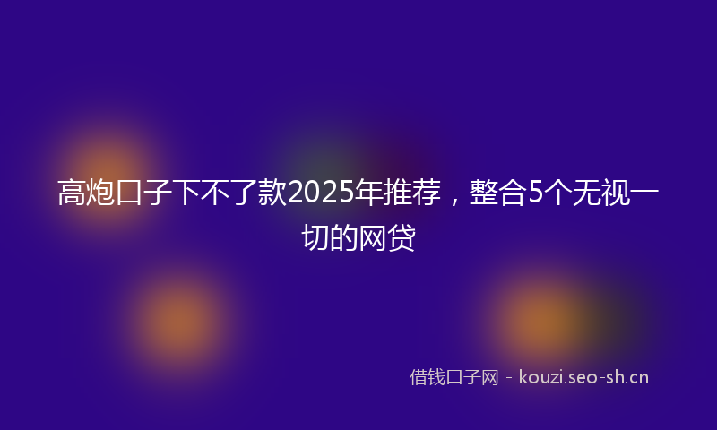 高炮口子下不了款2025年推荐，整合5个无视一切的网贷