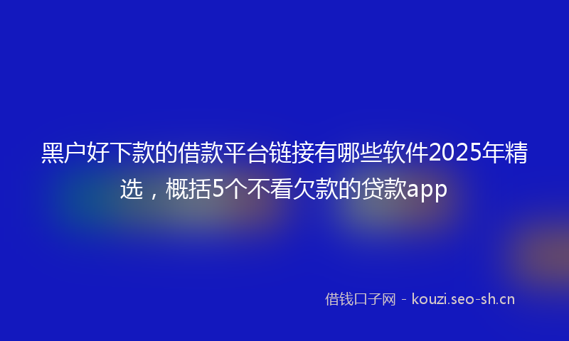 黑户好下款的借款平台链接有哪些软件2025年精选，概括5个不看欠款的贷款app