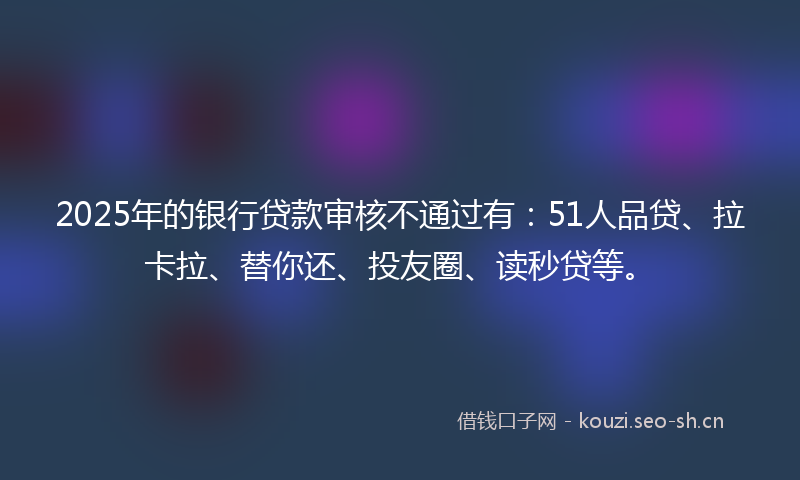 2025年的银行贷款审核不通过有：51人品贷、拉卡拉、替你还、投友圈、读秒贷等。