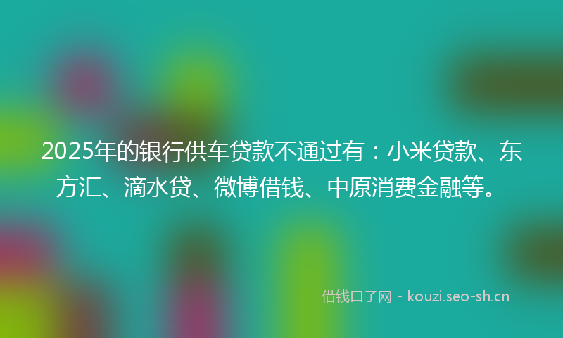 2025年的银行供车贷款不通过有：小米贷款、东方汇、滴水贷、微博借钱、中原消费金融等。