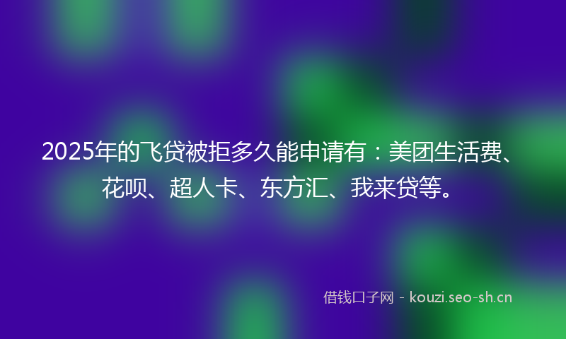 2025年的飞贷被拒多久能申请有：美团生活费、花呗、超人卡、东方汇、我来贷等。