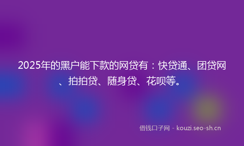 2025年的黑户能下款的网贷有：快贷通、团贷网、拍拍贷、随身贷、花呗等。