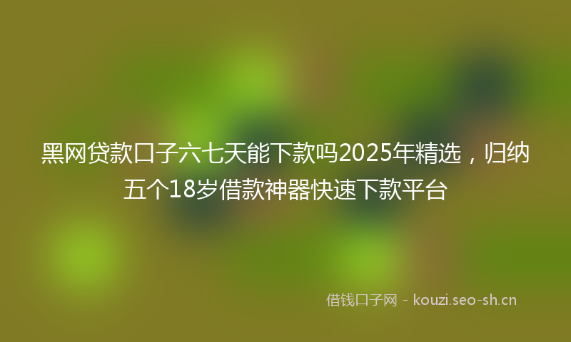 黑网贷款口子六七天能下款吗2025年精选，归纳五个18岁借款神器快速下款平台