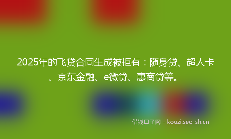 2025年的飞贷合同生成被拒有：随身贷、超人卡、京东金融、e微贷、惠商贷等。