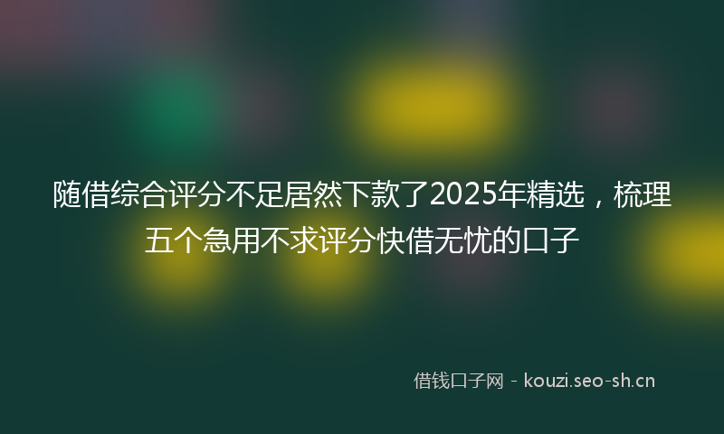 随借综合评分不足居然下款了2025年精选，梳理五个急用不求评分快借无忧的口子