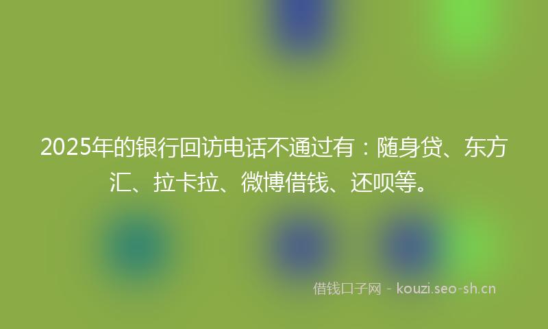 2025年的银行回访电话不通过有：随身贷、东方汇、拉卡拉、微博借钱、还呗等。