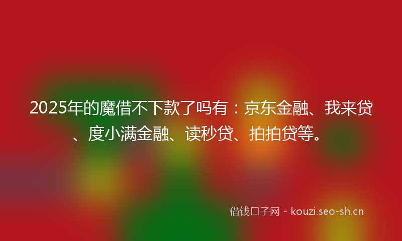 2025年的魔借不下款了吗有：京东金融、我来贷、度小满金融、读秒贷、拍拍贷等。