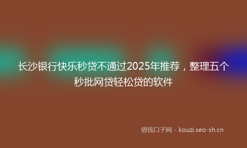 长沙银行快乐秒贷不通过2025年推荐，整理五个秒批网贷轻松贷的软件