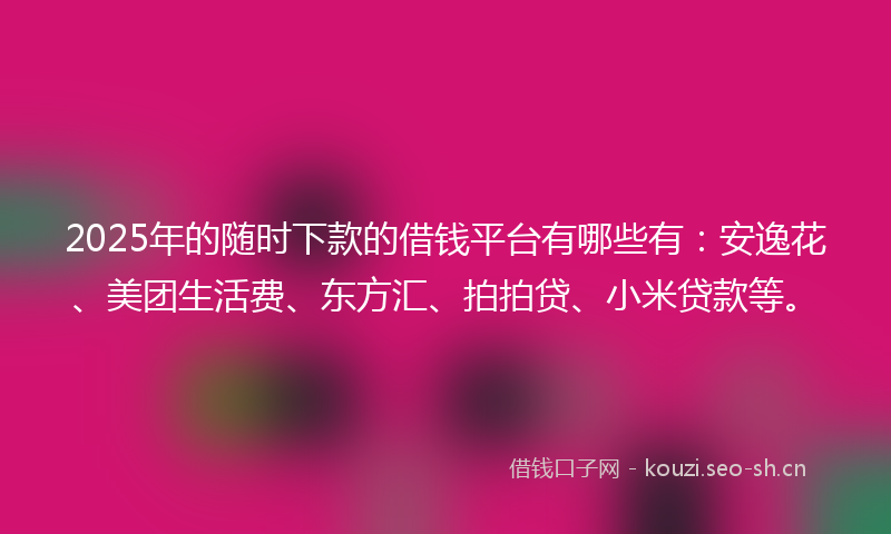 2025年的随时下款的借钱平台有哪些有：安逸花、美团生活费、东方汇、拍拍贷、小米贷款等。