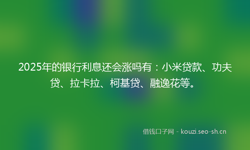 2025年的银行利息还会涨吗有：小米贷款、功夫贷、拉卡拉、柯基贷、融逸花等。