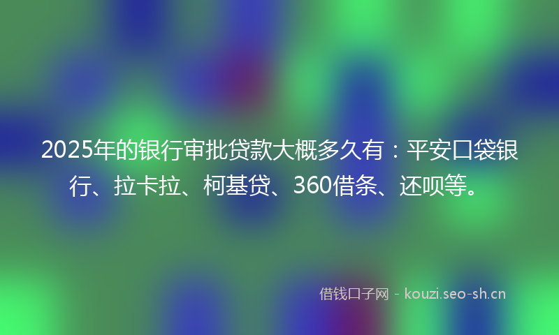 2025年的银行审批贷款大概多久有：平安口袋银行、拉卡拉、柯基贷、360借条、还呗等。