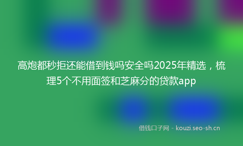 高炮都秒拒还能借到钱吗安全吗2025年精选，梳理5个不用面签和芝麻分的贷款app