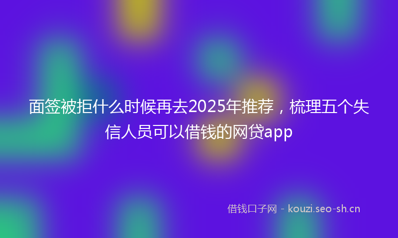 面签被拒什么时候再去2025年推荐，梳理五个失信人员可以借钱的网贷app