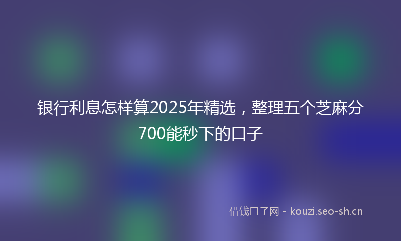银行利息怎样算2025年精选，整理五个芝麻分700能秒下的口子