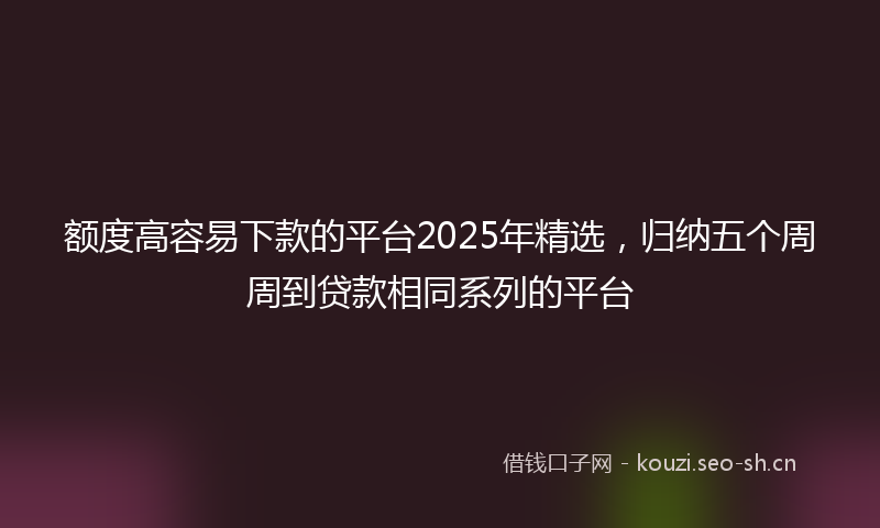 额度高容易下款的平台2025年精选,归纳五个周周到贷款相同系列的平台