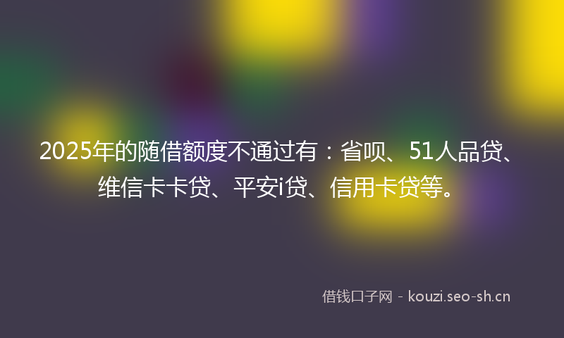2025年的随借额度不通过有：省呗、51人品贷、维信卡卡贷、平安i贷、信用卡贷等。