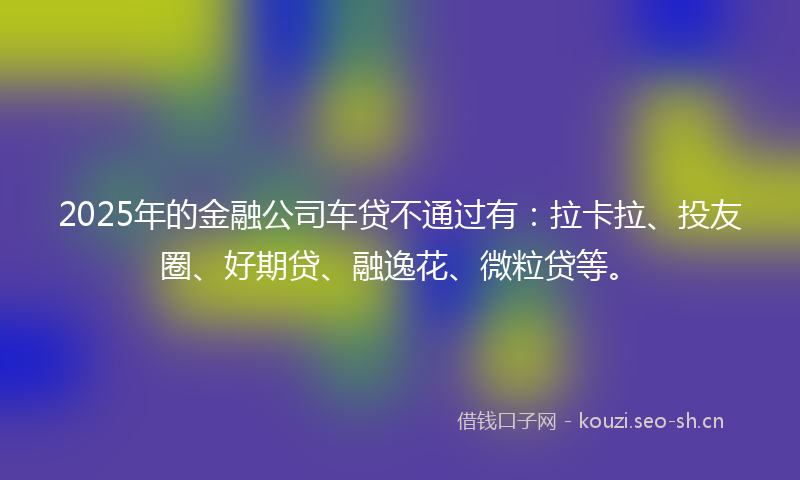2025年的金融公司车贷不通过有：拉卡拉、投友圈、好期贷、融逸花、微粒贷等。