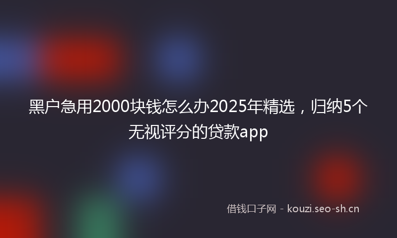 黑户急用2000块钱怎么办2025年精选，归纳5个无视评分的贷款app