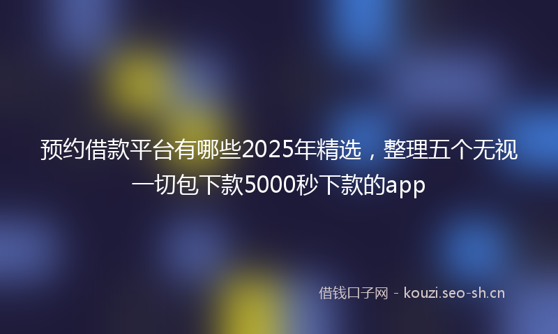 预约借款平台有哪些2025年精选,整理五个无视一切包下款5000秒下款的app