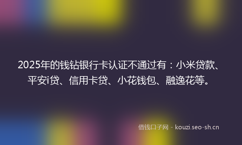 2025年的钱钻银行卡认证不通过有：小米贷款、平安i贷、信用卡贷、小花钱包、融逸花等。