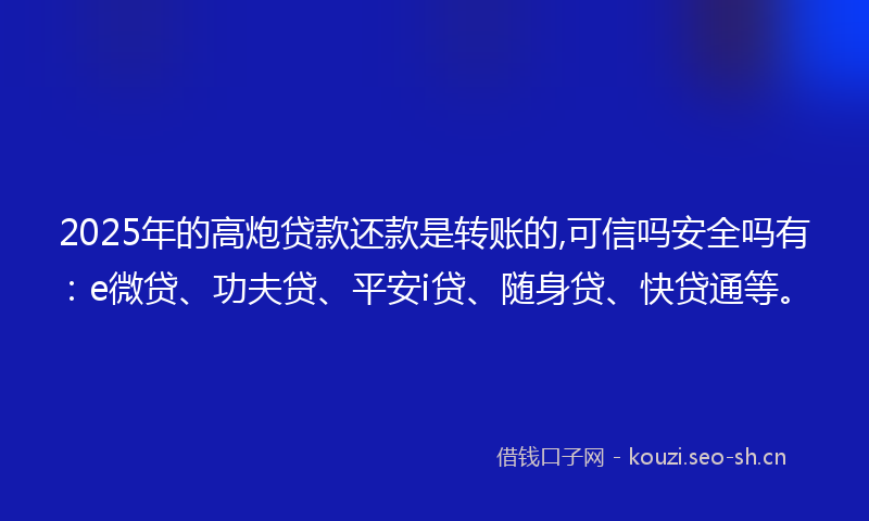 2025年的高炮贷款还款是转账的,可信吗安全吗有:e微贷、功夫贷、平安i贷、随身贷、快贷通等。