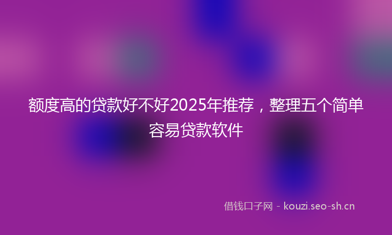 额度高的贷款好不好2025年推荐，整理五个简单容易贷款软件