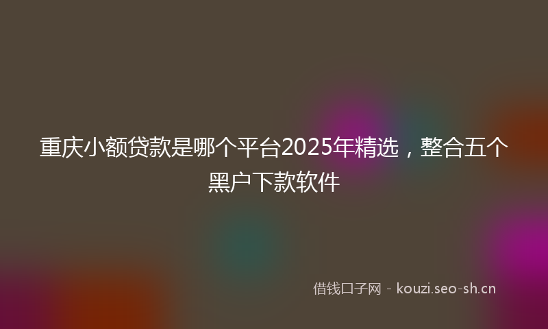 重庆小额贷款是哪个平台2025年精选，整合五个黑户下款软件