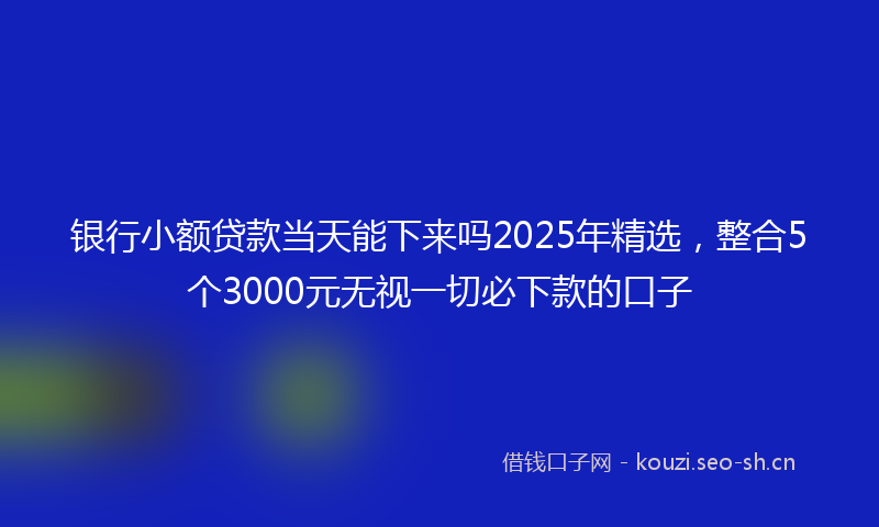银行小额贷款当天能下来吗2025年精选，整合5个3000元无视一切必下款的口子