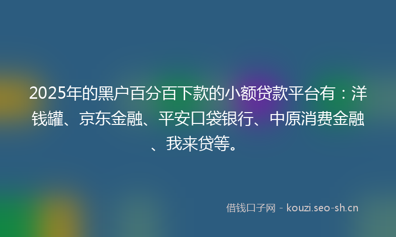 2025年的黑户百分百下款的小额贷款平台有：洋钱罐、京东金融、平安口袋银行、中原消费金融、我来贷等。