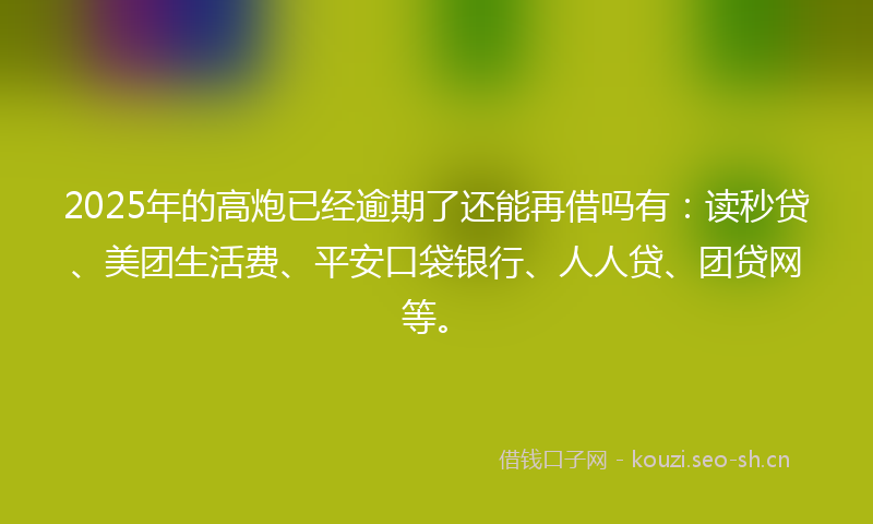 2025年的高炮已经逾期了还能再借吗有:读秒贷、美团生活费、平安口袋银行、人人贷、团贷网等。